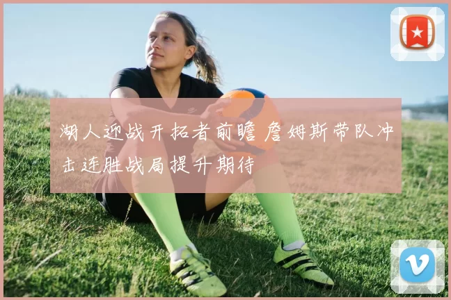 湖人迎战开拓者前瞻 詹姆斯带队冲击连胜战局提升期待