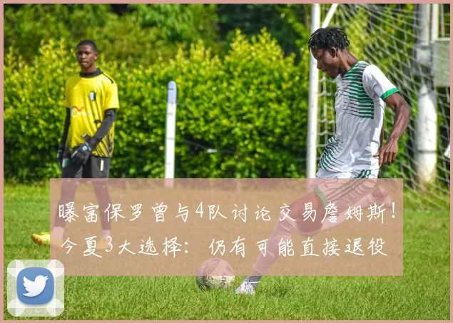 曝富保罗曾与4队讨论交易詹姆斯！今夏3大选择：仍有可能直接退役