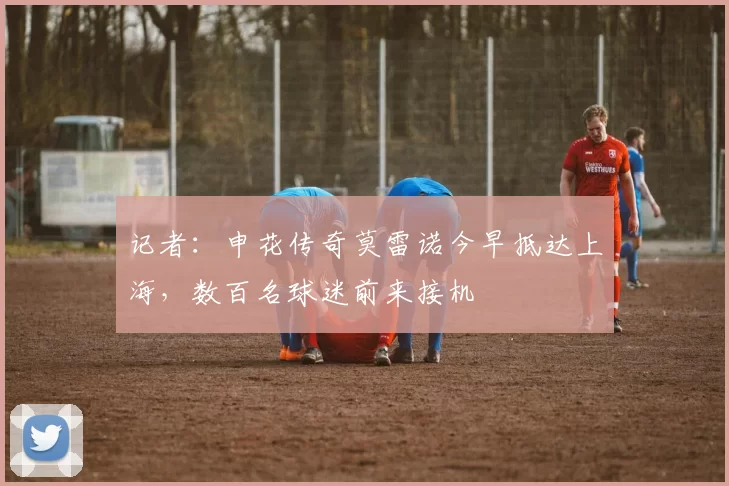 记者：申花传奇莫雷诺今早抵达上海，数百名球迷前来接机