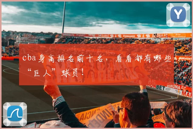 cba身高排名前十名，看看都有哪些“巨人”球员！