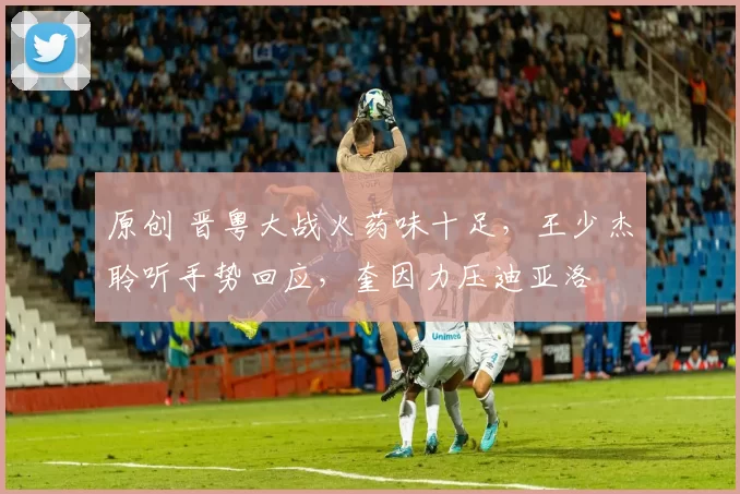 原创 晋粤大战火药味十足，王少杰聆听手势回应，奎因力压迪亚洛