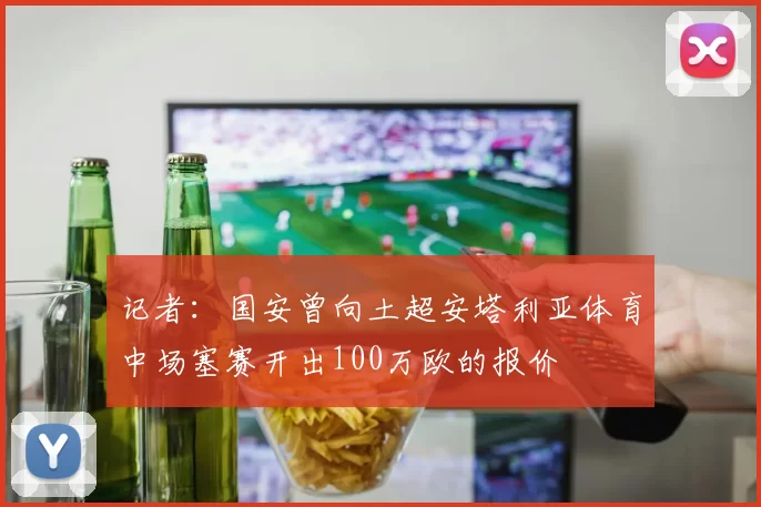 记者：国安曾向土超安塔利亚体育中场塞赛开出100万欧的报价