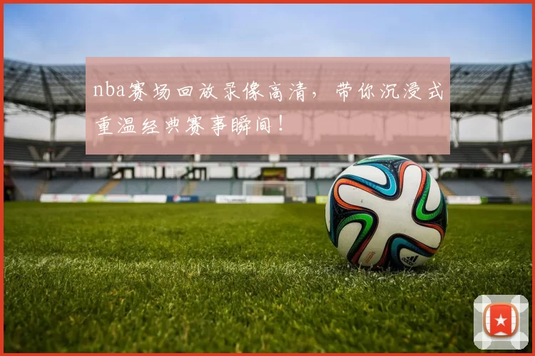 nba赛场回放录像高清，带你沉浸式重温经典赛事瞬间！