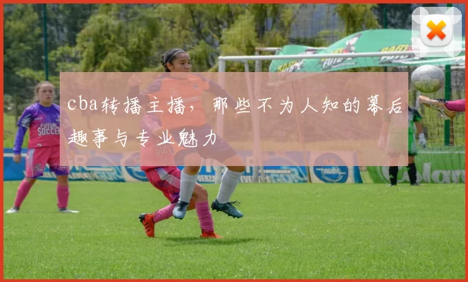 cba转播主播，那些不为人知的幕后趣事与专业魅力