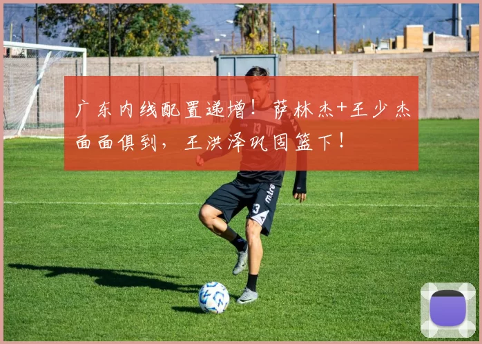 广东内线配置递增！萨林杰+王少杰面面俱到，王洪泽巩固篮下！