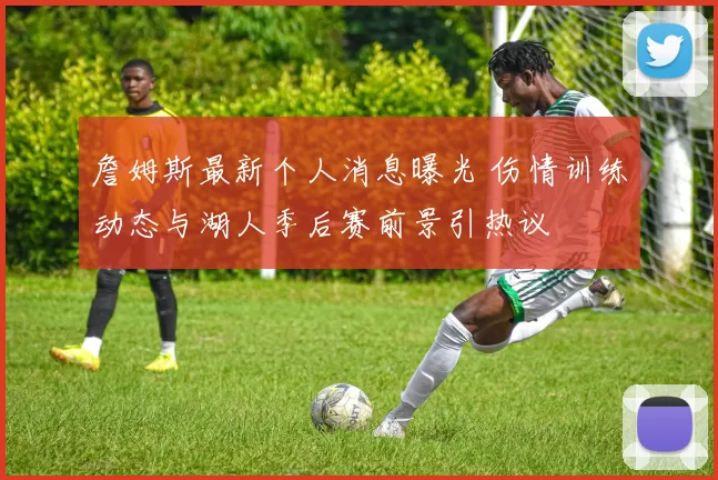 詹姆斯最新个人消息曝光 伤情训练动态与湖人季后赛前景引热议