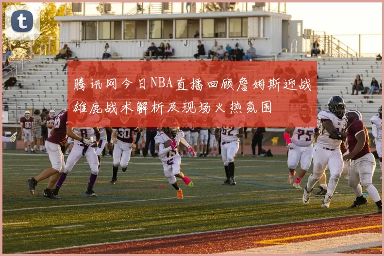 腾讯网今日NBA直播回顾詹姆斯迎战雄鹿战术解析及现场火热氛围