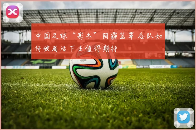 中国足球“寒冬”阴霾笼罩 各队如何破局活下去值得期待