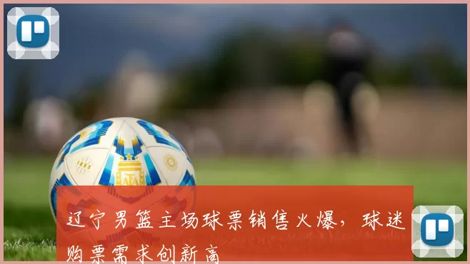 辽宁男篮主场球票销售火爆，球迷购票需求创新高