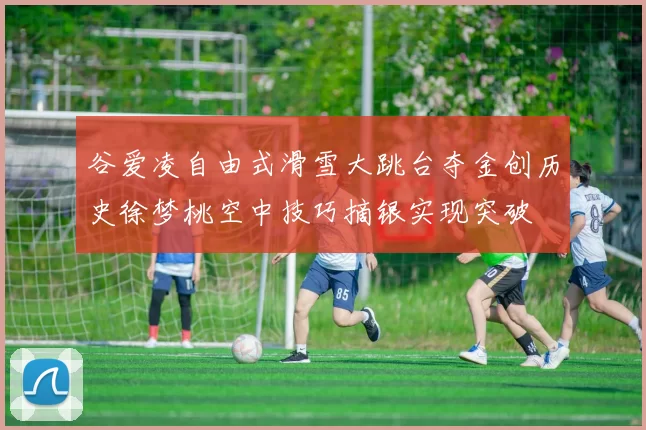 谷爱凌自由式滑雪大跳台夺金创历史徐梦桃空中技巧摘银实现突破