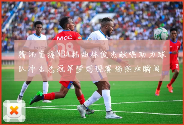 腾讯直播NBA插曲林俊杰献唱助力球队冲击总冠军梦想现赛场热血瞬间