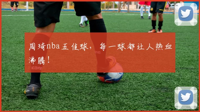 周琦nba五佳球，每一球都让人热血沸腾！
