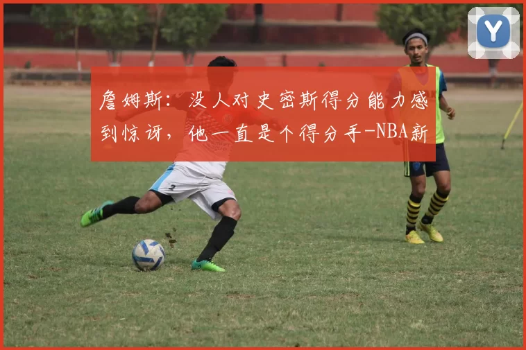 詹姆斯：没人对史密斯得分能力感到惊讶，他一直是个得分手-NBA新闻