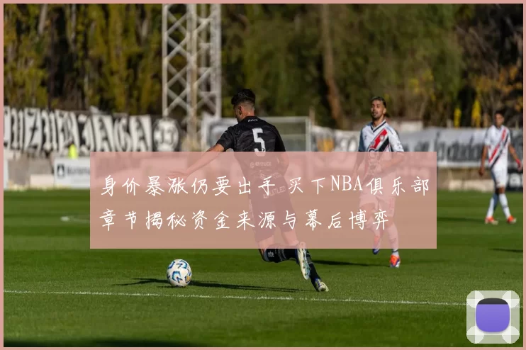 身价暴涨仍要出手 买下NBA俱乐部章节揭秘资金来源与幕后博弈