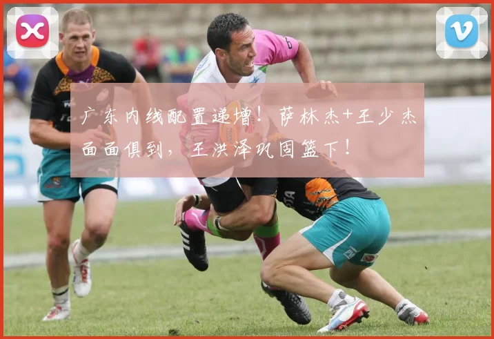 广东内线配置递增！萨林杰+王少杰面面俱到，王洪泽巩固篮下！