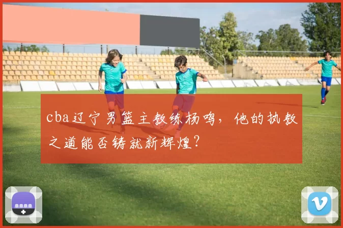 cba辽宁男篮主教练杨鸣，他的执教之道能否铸就新辉煌？