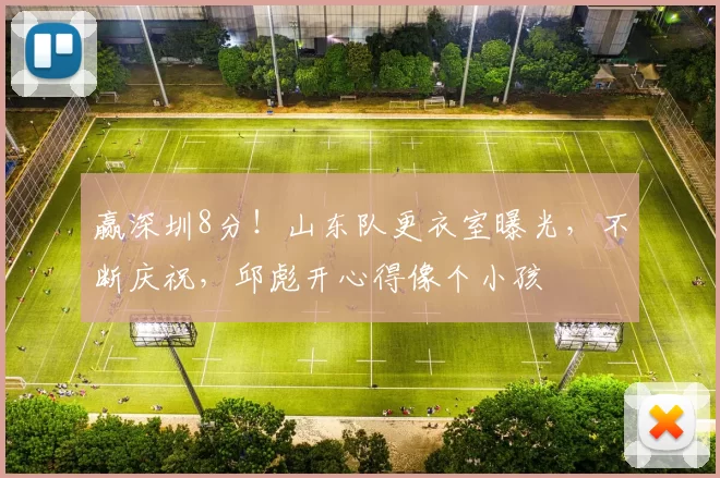 赢深圳8分！山东队更衣室曝光，不断庆祝，邱彪开心得像个小孩