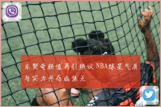 东契奇颜值再引热议 NBA球星气质与实力并存成焦点