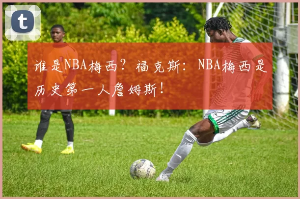 谁是NBA梅西？福克斯：NBA梅西是历史第一人詹姆斯！