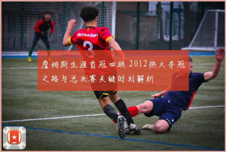 詹姆斯生涯首冠回顾 2012热火夺冠之路与总决赛关键时刻解析