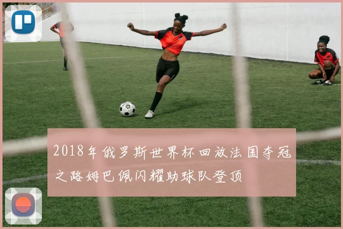 2018年俄罗斯世界杯回放法国夺冠之路姆巴佩闪耀助球队登顶