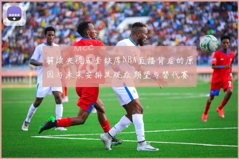 解读央视五套缺席NBA直播背后的原因与未来安排及观众期望与替代赛事
